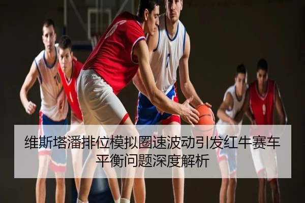 维斯塔潘排位模拟圈速波动引发红牛赛车平衡问题深度解析