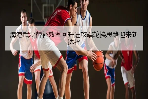 海港武磊替补效率回升进攻端轮换思路迎来新选择