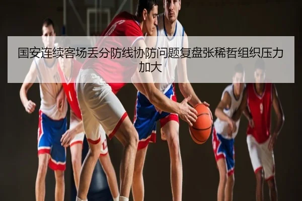 国安连续客场丢分防线协防问题复盘张稀哲组织压力加大