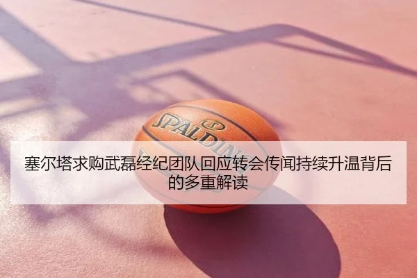 塞尔塔求购武磊经纪团队回应转会传闻持续升温背后的多重解读