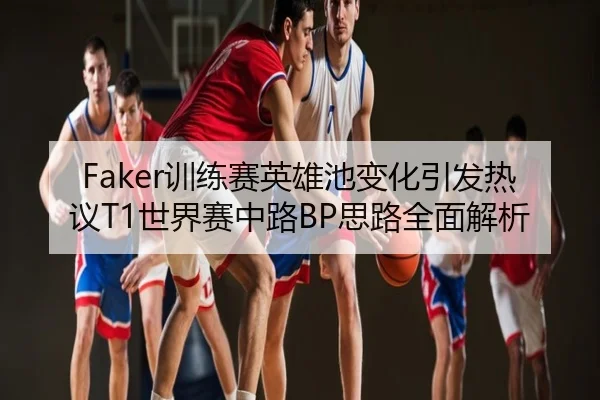 Faker训练赛英雄池变化引发热议T1世界赛中路BP思路全面解析