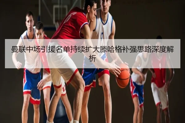 曼联中场引援名单持续扩大滕哈格补强思路深度解析