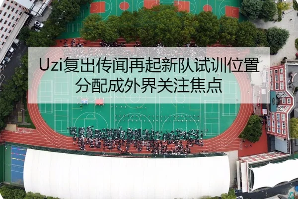Uzi复出传闻再起新队试训位置分配成外界关注焦点